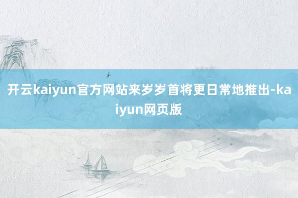 開(kāi)云kaiyun官方網(wǎng)站來(lái)歲歲首將更日常地推出-kaiyun網(wǎng)頁(yè)版