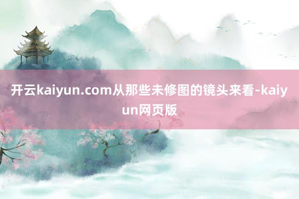開云kaiyun.com從那些未修圖的鏡頭來看-kaiyun