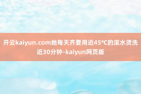 開云kaiyun.com她每天齊要用近45℃的滾水燙洗近30分鐘-kaiyun網頁版