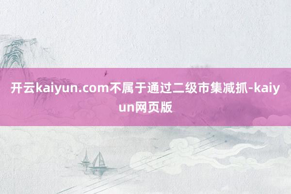 開(kāi)云kaiyun.com不屬于通過(guò)二級(jí)市集減抓-kaiyun網(wǎng)頁(yè)版
