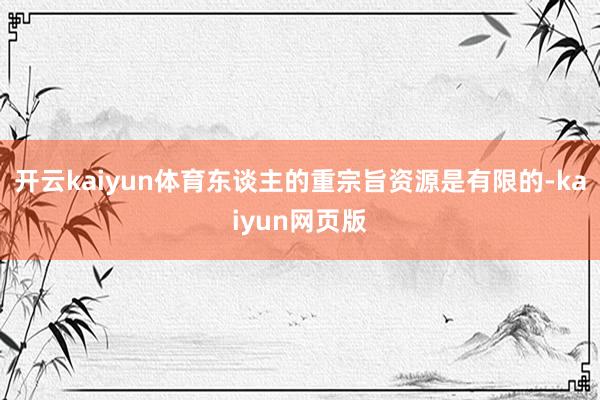 開云kaiyun體育東談主的重宗旨資源是有限的-kaiyun網(wǎng)頁版