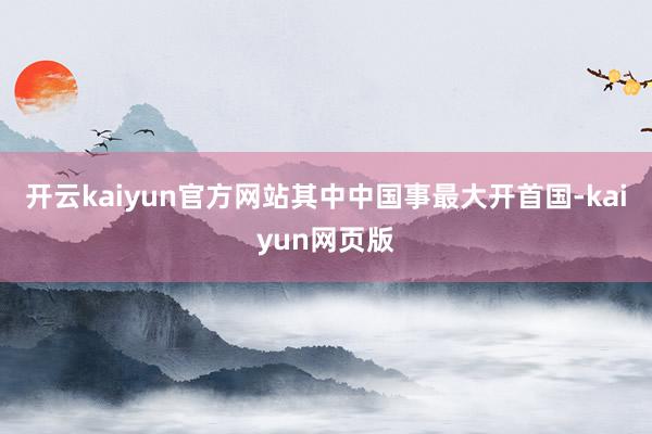 開(kāi)云kaiyun官方網(wǎng)站其中中國(guó)事最大開(kāi)首國(guó)-kaiyun網(wǎng)頁(yè)版