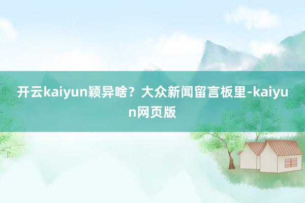 開云kaiyun穎異啥？　　大眾新聞留言板里-kaiyun網(wǎng)頁(yè)版