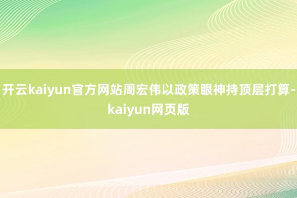 開云kaiyun官方網站周宏偉以政策眼神持頂層打算-kaiyun網頁版