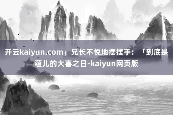 開云kaiyun.com」兄長不悅地擺擺手：「到底是蘊兒的大喜之日-kaiyun網頁版