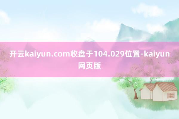 開云kaiyun.com收盤于104.029位置-kaiyun網(wǎng)頁版