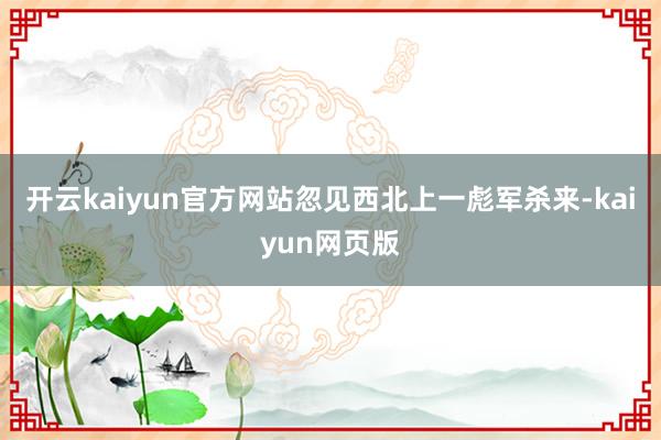 開云kaiyun官方網(wǎng)站忽見西北上一彪軍殺來-kaiyun網(wǎng)頁版