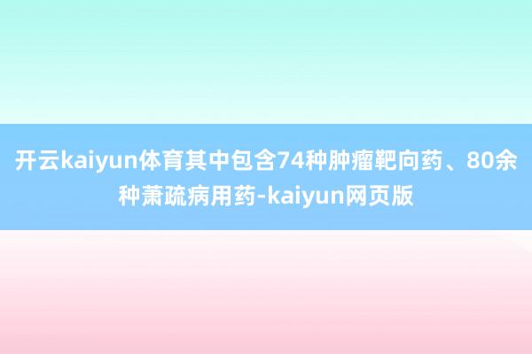 開云kaiyun體育其中包含74種腫瘤靶向藥、80余種蕭疏病用藥-kaiyun網頁版