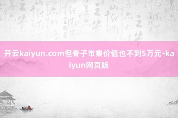 開云kaiyun.com但骨子市集價值也不到5萬元-kaiyun網頁版