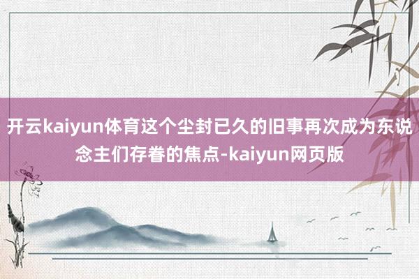 開云kaiyun體育這個塵封已久的舊事再次成為東說念主們存眷的焦點-kaiyun網(wǎng)頁版