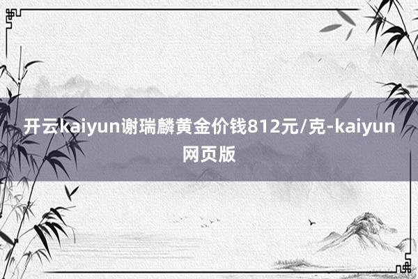 開云kaiyun謝瑞麟黃金價錢812元/克-kaiyun網(wǎng)頁版