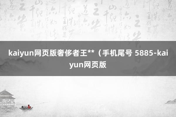 kaiyun網(wǎng)頁版奢侈者王**（手機尾號 5885-kaiy