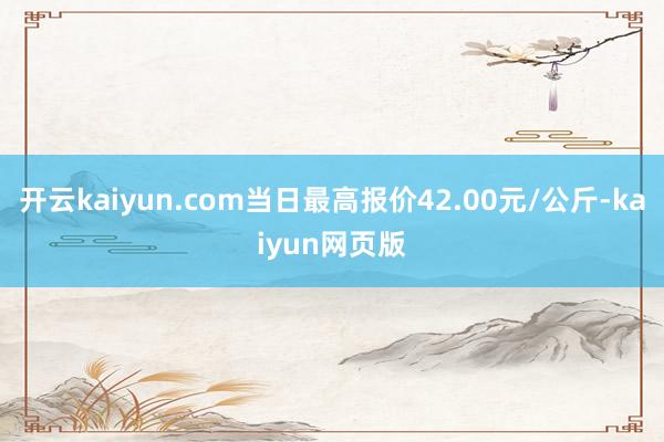 開云kaiyun.com當(dāng)日最高報價42.00元/公斤-ka