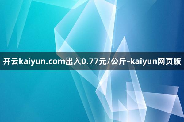 開云kaiyun.com出入0.77元/公斤-kaiyun網(wǎng)