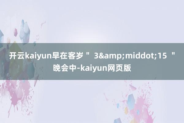 開云kaiyun早在客歲＂ 3&middot;15 ＂晚會中-kaiyun網頁版