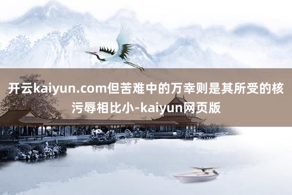 開云kaiyun.com但苦難中的萬幸則是其所受的核污辱相比