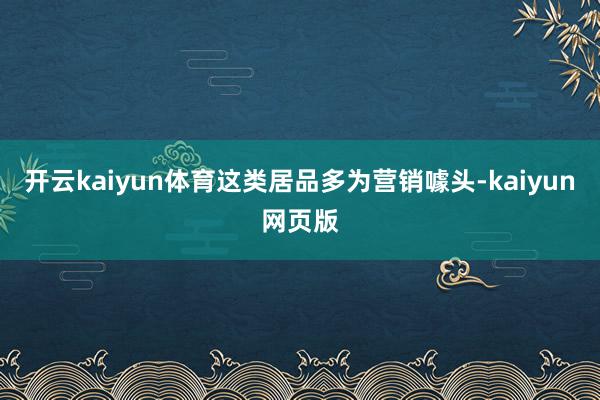 開云kaiyun體育這類居品多為營銷噱頭-kaiyun網頁版