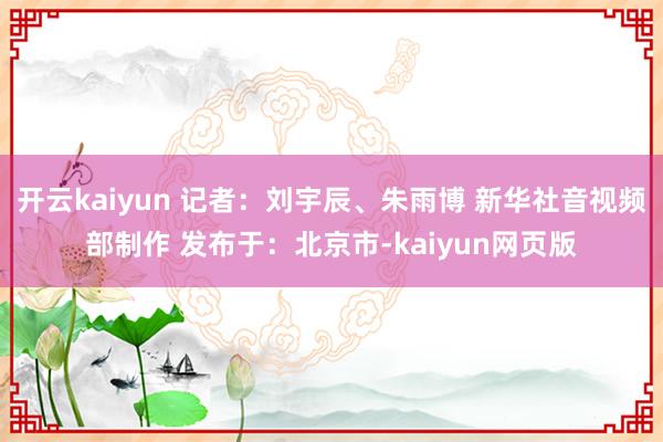 開(kāi)云kaiyun 記者：劉宇辰、朱雨博 新華社音視頻部制作 