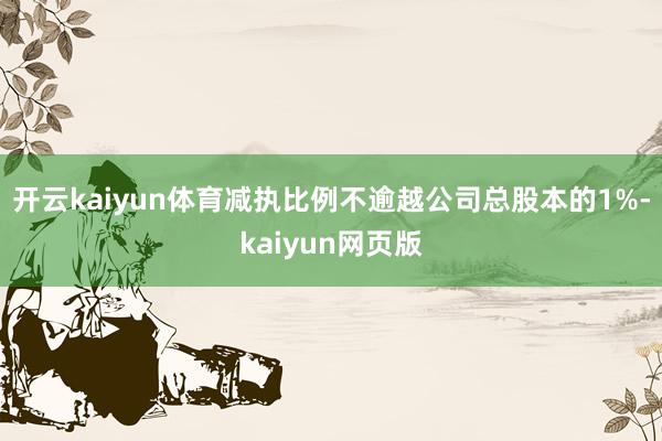 開云kaiyun體育減執比例不逾越公司總股本的1%-kaiy