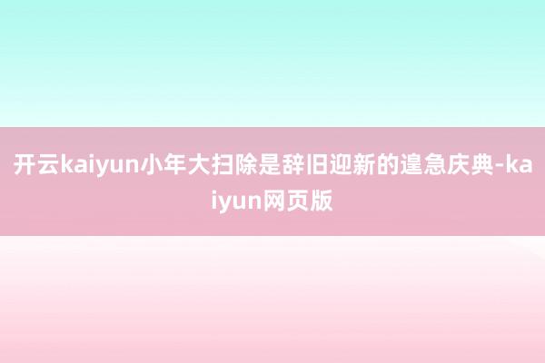 開云kaiyun小年大掃除是辭舊迎新的遑急慶典-kaiyun網頁版